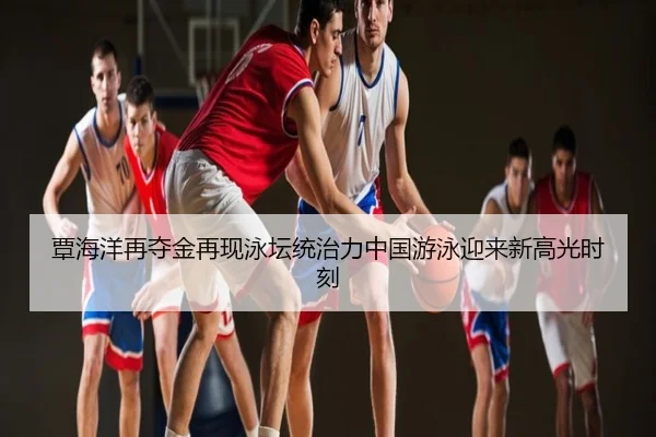 覃海洋再夺金再现泳坛统治力中国游泳迎来新高光时刻