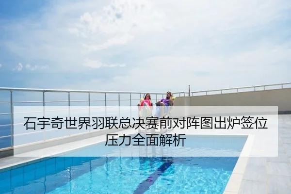 石宇奇世界羽联总决赛前对阵图出炉签位压力全面解析