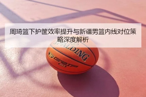 周琦篮下护筐效率提升与新疆男篮内线对位策略深度解析