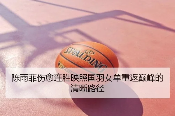 陈雨菲伤愈连胜映照国羽女单重返巅峰的清晰路径