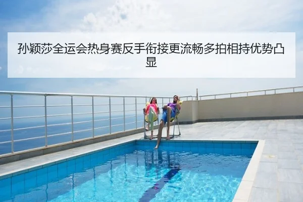 孙颖莎全运会热身赛反手衔接更流畅多拍相持优势凸显