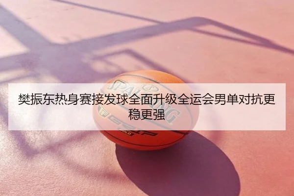 樊振东热身赛接发球全面升级全运会男单对抗更稳更强